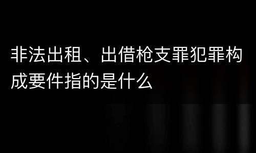 非法出租、出借枪支罪犯罪构成要件指的是什么