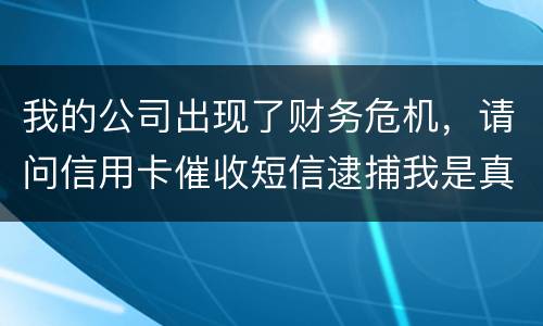 我的公司出现了财务危机，请问信用卡催收短信逮捕我是真的吗