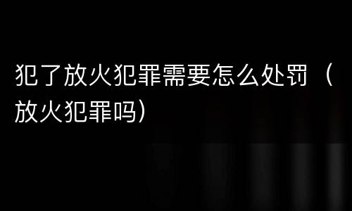 犯了放火犯罪需要怎么处罚（放火犯罪吗）