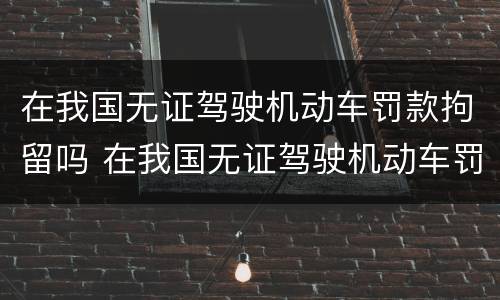 在我国无证驾驶机动车罚款拘留吗 在我国无证驾驶机动车罚款拘留吗怎么处理