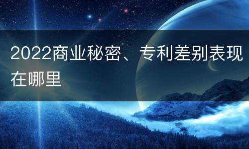 2022商业秘密、专利差别表现在哪里